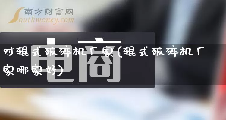 对辊式破碎机厂家(辊式破碎机厂家哪家好)_https://www.gdbxwh.com_淘宝运营_第1张