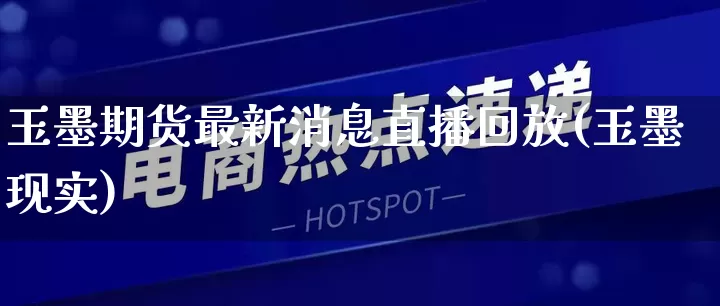 玉墨期货最新消息直播回放(玉墨现实)_https://www.gdbxwh.com_代运营_第1张