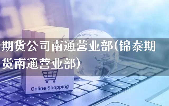 期货公司南通营业部(锦泰期货南通营业部)_https://www.gdbxwh.com_抖音快手_第1张
