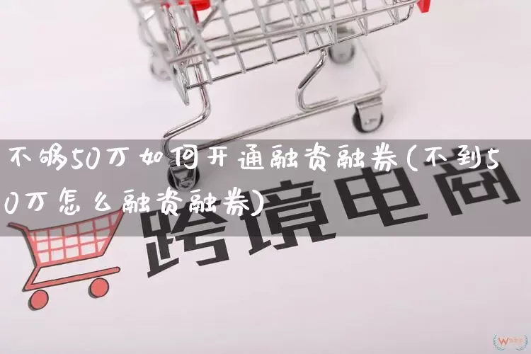 不够50万如何开通融资融券(不到50万怎么融资融券)_https://www.gdbxwh.com_天猫运营_第1张