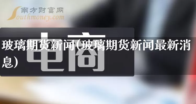 玻璃期货新闻(玻璃期货新闻最新消息)_https://www.gdbxwh.com_天猫运营_第1张
