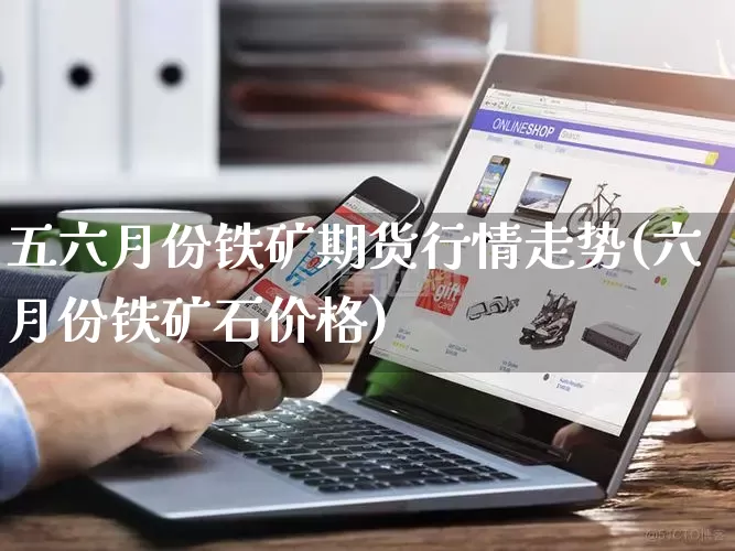 五六月份铁矿期货行情走势(六月份铁矿石价格)_https://www.gdbxwh.com_代运营_第1张