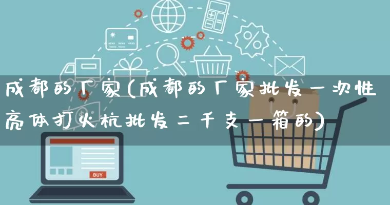 成都的厂家(成都的厂家批发一次性亮体打火杭批发二千支一箱的)_https://www.gdbxwh.com_淘宝运营_第1张