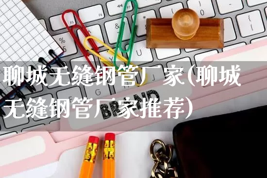 聊城无缝钢管厂家(聊城无缝钢管厂家推荐)_https://www.gdbxwh.com_淘宝运营_第1张