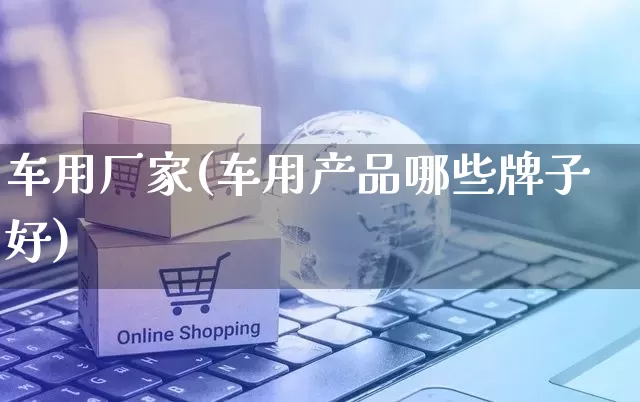 车用厂家(车用产品哪些牌子好)_https://www.gdbxwh.com_直通车_第1张