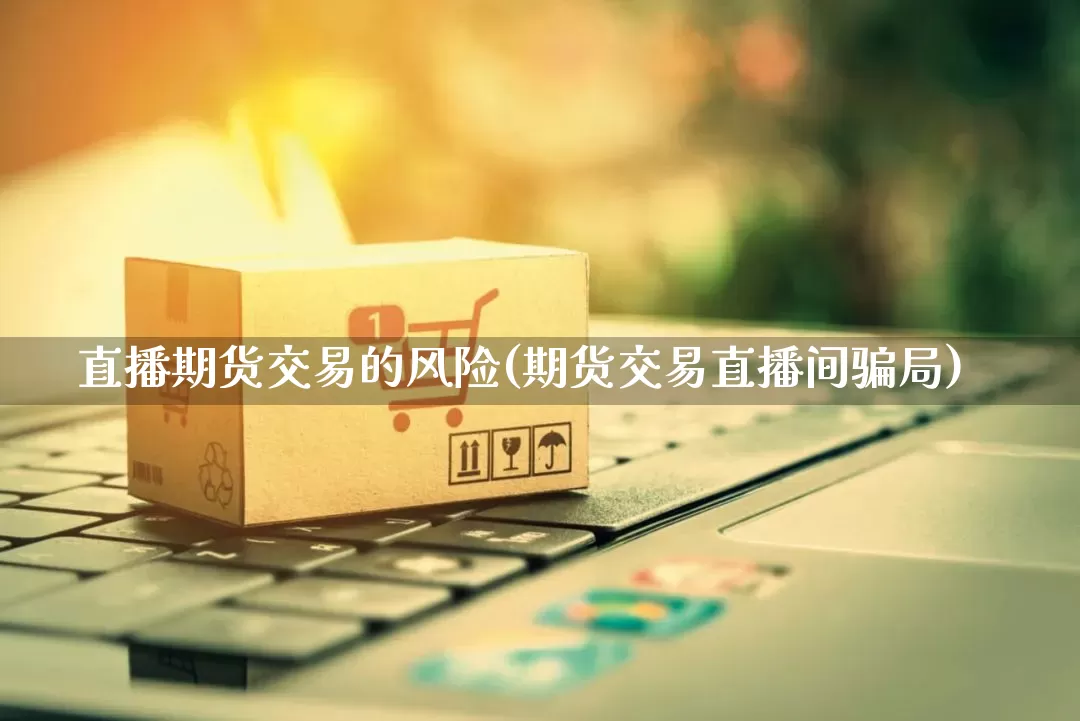 直播期货交易的风险(期货交易直播间骗局)_https://www.gdbxwh.com_淘宝运营_第1张