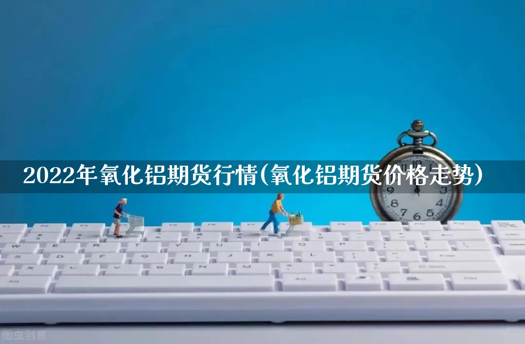 2022年氧化铝期货行情(氧化铝期货价格走势)_https://www.gdbxwh.com_代运营_第1张