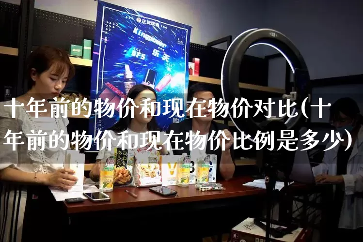 十年前的物价和现在物价对比(十年前的物价和现在物价比例是多少)_https://www.gdbxwh.com_代运营_第1张