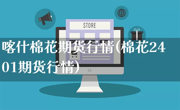 喀什棉花期货行情(棉花2401期货行情)_https://www.gdbxwh.com_代运营_第1张