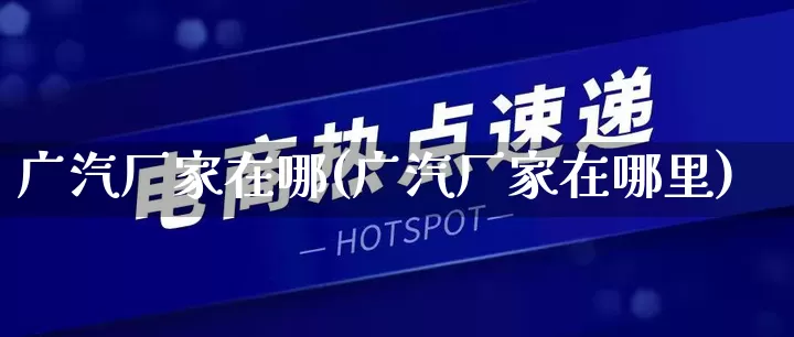广汽厂家在哪(广汽厂家在哪里)_https://www.gdbxwh.com_淘宝运营_第1张