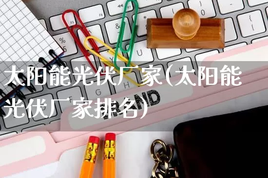 太阳能光伏厂家(太阳能光伏厂家排名)_https://www.gdbxwh.com_天猫运营_第1张