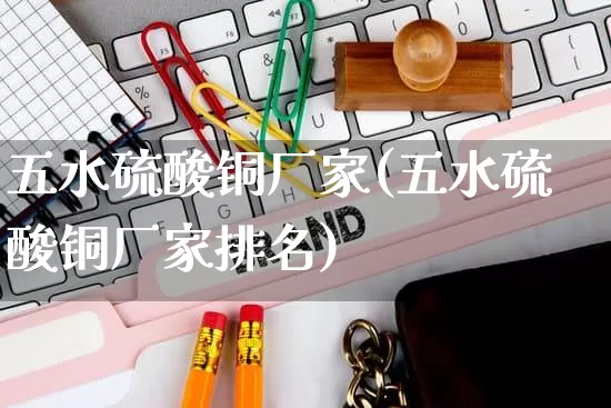 五水硫酸铜厂家(五水硫酸铜厂家排名)_https://www.gdbxwh.com_直通车_第1张