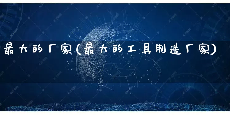 最大的厂家(最大的工具制造厂家)_https://www.gdbxwh.com_天猫运营_第1张