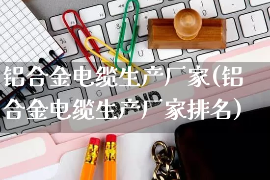 铝合金电缆生产厂家(铝合金电缆生产厂家排名)_https://www.gdbxwh.com_淘宝运营_第1张