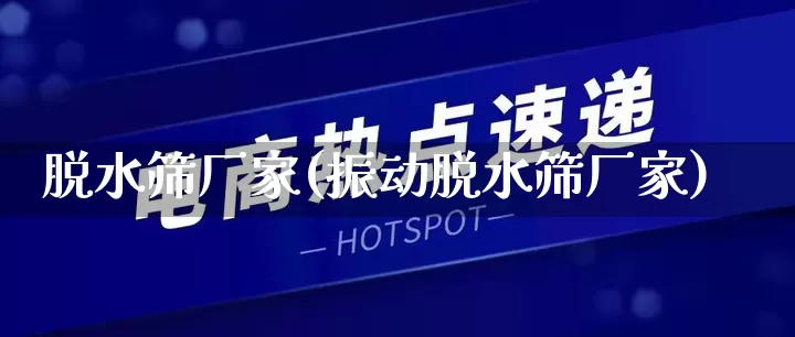脱水筛厂家(振动脱水筛厂家)_https://www.gdbxwh.com_抖音快手_第1张