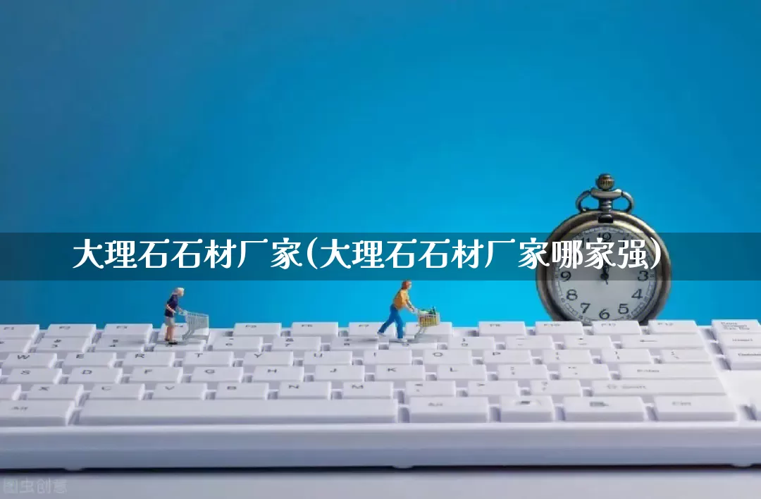 大理石石材厂家(大理石石材厂家哪家强)_https://www.gdbxwh.com_抖音快手_第1张