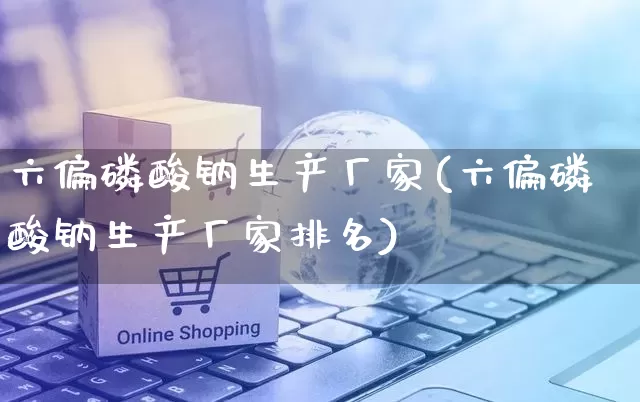 六偏磷酸钠生产厂家(六偏磷酸钠生产厂家排名)_https://www.gdbxwh.com_开网店_第1张