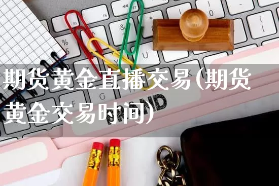 期货黄金直播交易(期货黄金交易时间)_https://www.gdbxwh.com_抖音快手_第1张